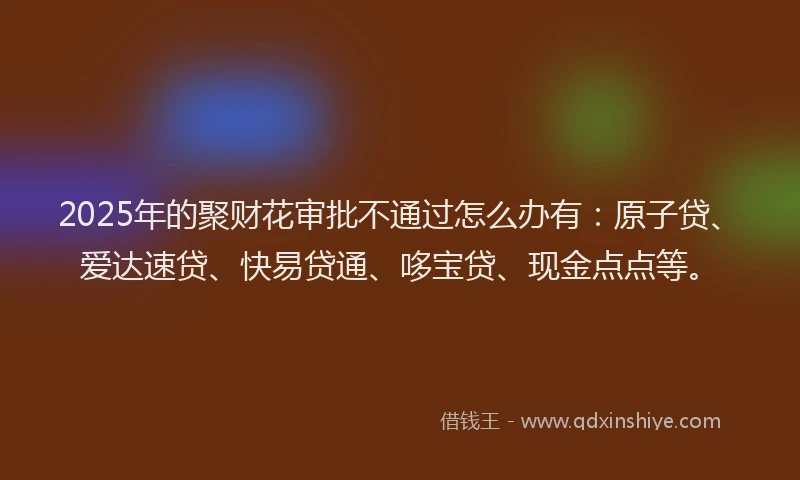 2025年的聚财花审批不通过怎么办有：原子贷、爱达速贷、快易贷通、哆宝贷、现金点点等。