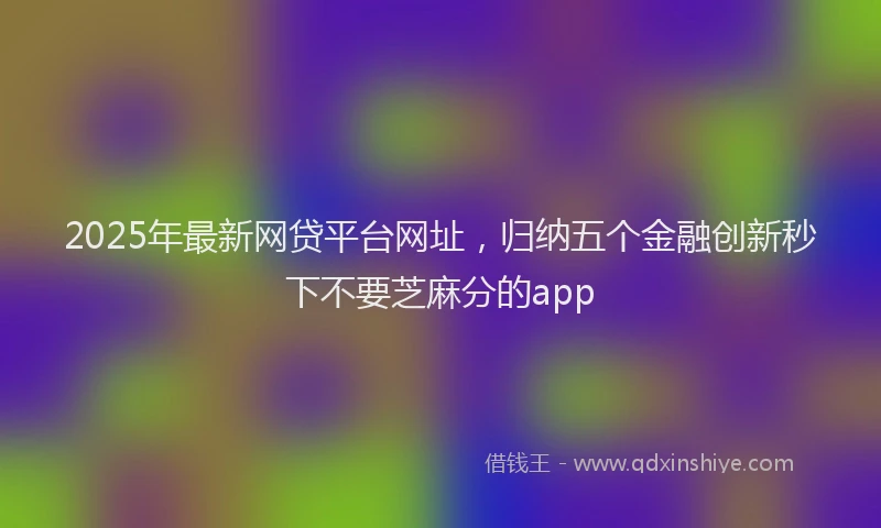 2025年最新网贷平台网址，归纳五个金融创新秒下不要芝麻分的app