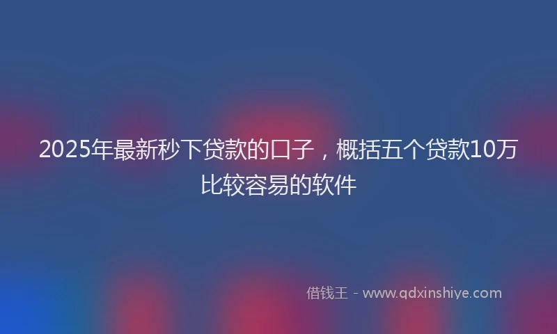 2025年最新秒下贷款的口子，概括五个贷款10万比较容易的软件