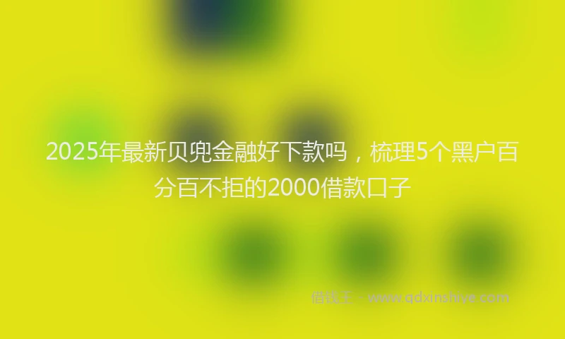 2025年最新贝兜金融好下款吗，梳理5个黑户百分百不拒的2000借款口子
