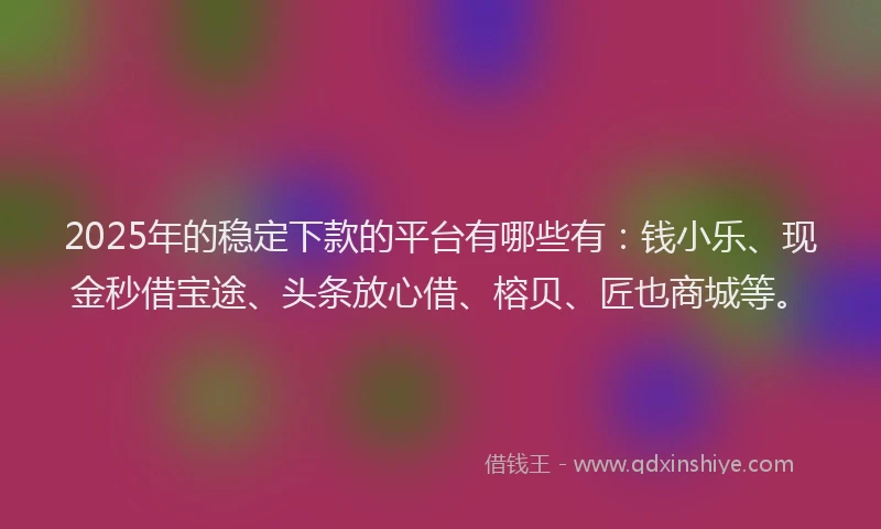 2025年的稳定下款的平台有哪些有：钱小乐、现金秒借宝途、头条放心借、榕贝、匠也商城等。