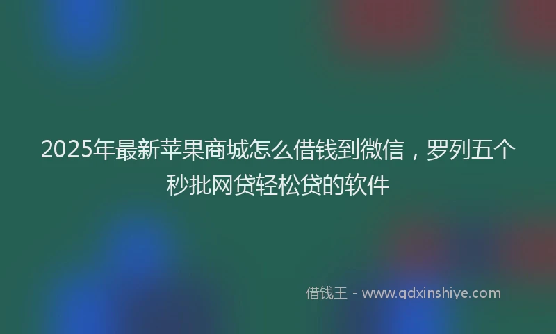 2025年最新苹果商城怎么借钱到微信，罗列五个秒批网贷轻松贷的软件