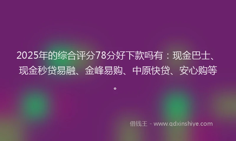 2025年的综合评分78分好下款吗有：现金巴士、现金秒贷易融、金峰易购、中原快贷、安心购等。