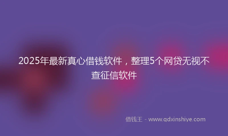 2025年最新真心借钱软件，整理5个网贷无视不查征信软件