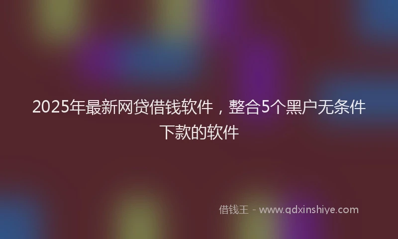 2025年最新网贷借钱软件，整合5个黑户无条件下款的软件