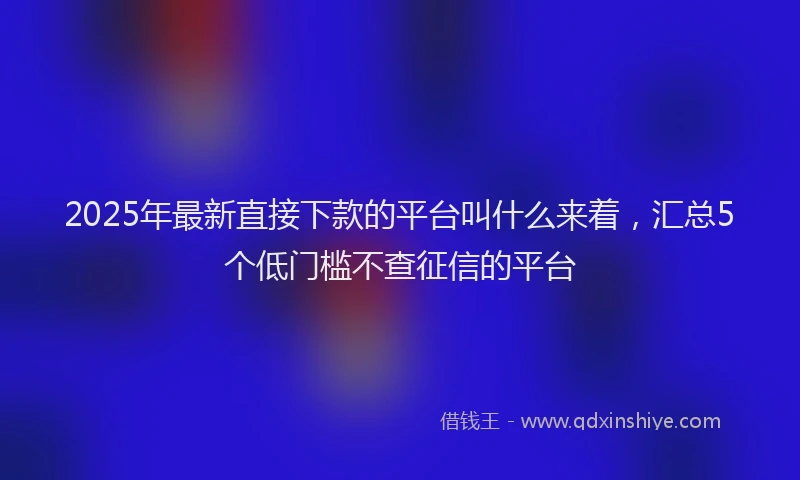 2025年最新直接下款的平台叫什么来着，汇总5个低门槛不查征信的平台