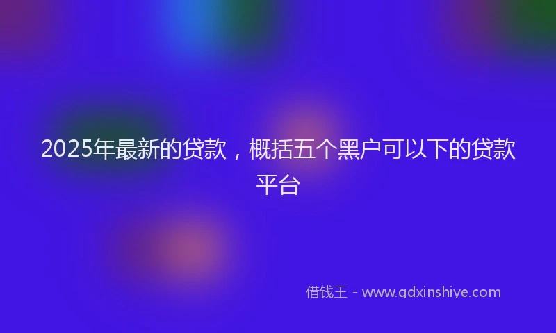 2025年最新的贷款，概括五个黑户可以下的贷款平台