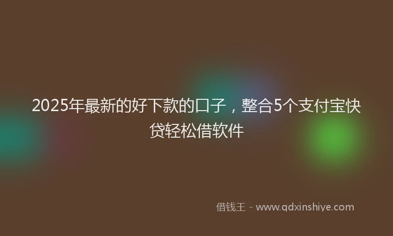 2025年最新的好下款的口子，整合5个支付宝快贷轻松借软件