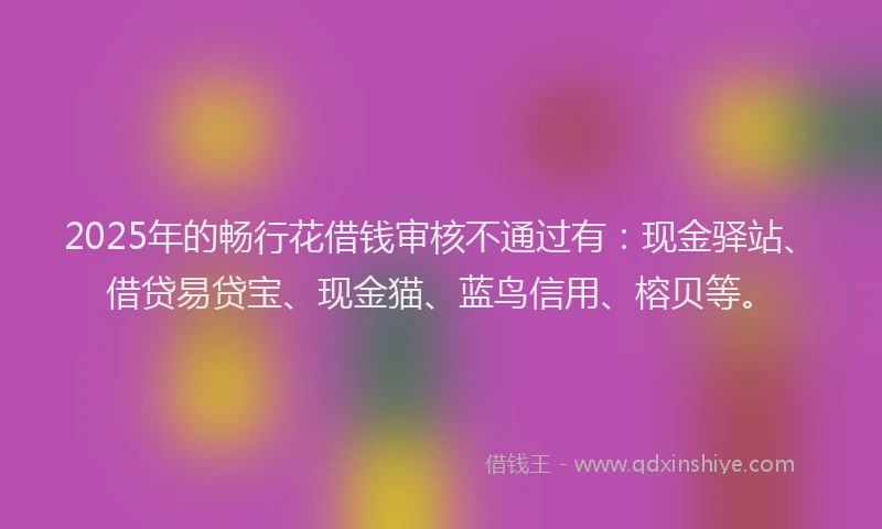 2025年的畅行花借钱审核不通过有：现金驿站、借贷易贷宝、现金猫、蓝鸟信用、榕贝等。
