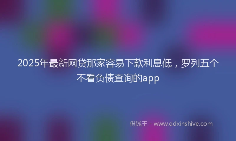 2025年最新网贷那家容易下款利息低，罗列五个不看负债查询的app