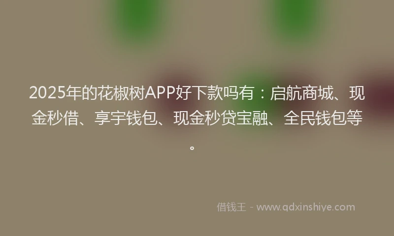 2025年的花椒树APP好下款吗有：启航商城、现金秒借、享宇钱包、现金秒贷宝融、全民钱包等。