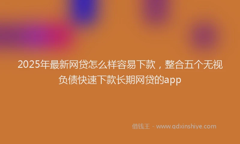 2025年最新网贷怎么样容易下款，整合五个无视负债快速下款长期网贷的app