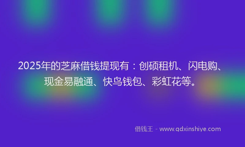 2025年的芝麻借钱提现有：创硕租机、闪电购、现金易融通、快鸟钱包、彩虹花等。
