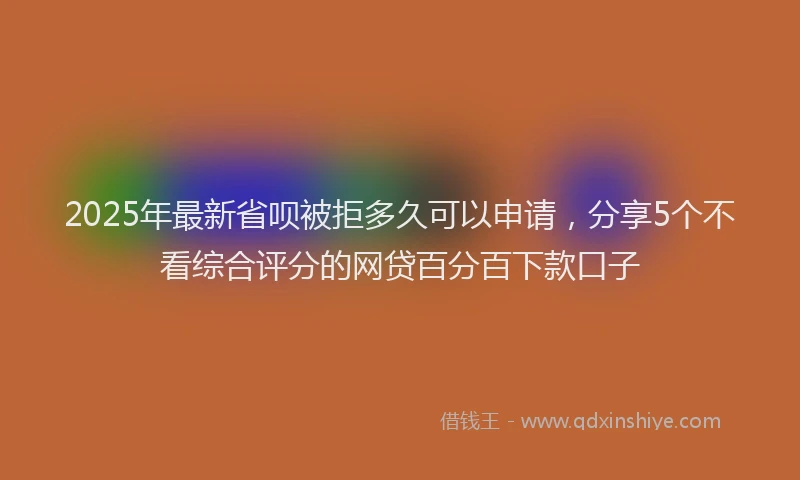2025年最新省呗被拒多久可以申请，分享5个不看综合评分的网贷百分百下款口子