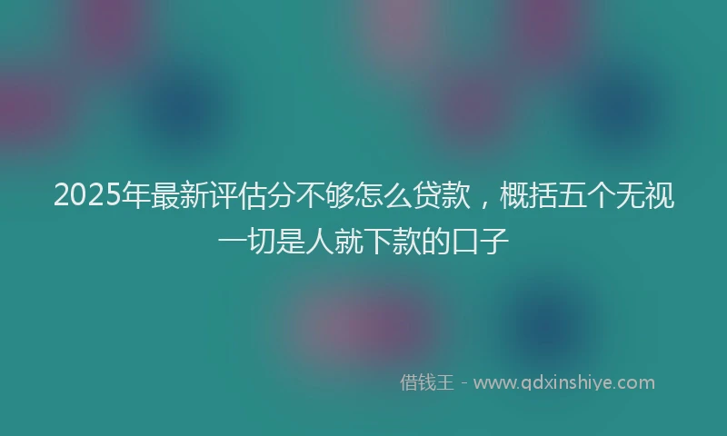 2025年最新评估分不够怎么贷款，概括五个无视一切是人就下款的口子