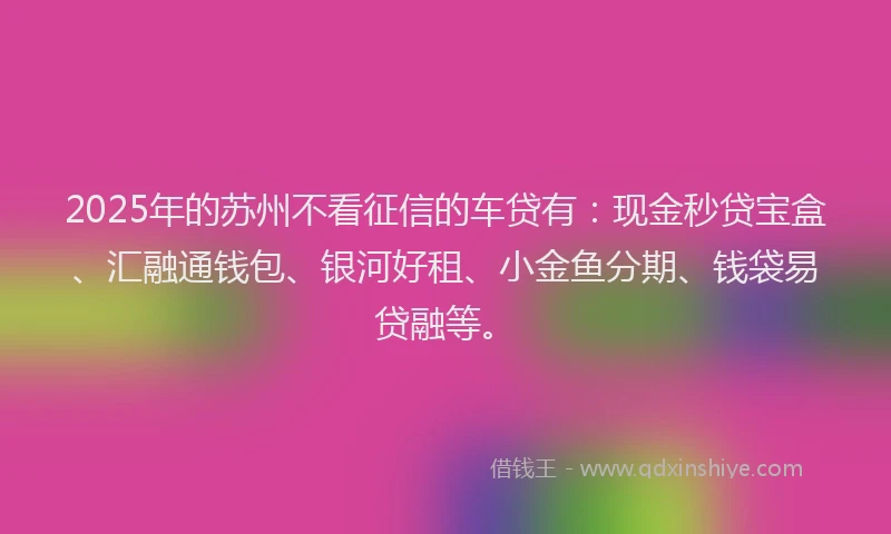 2025年的苏州不看征信的车贷有：现金秒贷宝盒、汇融通钱包、银河好租、小金鱼分期、钱袋易贷融等。
