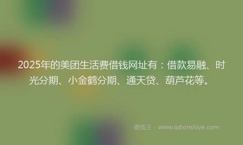2025年的美团生活费借钱网址有：借款易融、时光分期、小金鹤分期、通天贷、葫芦花等。