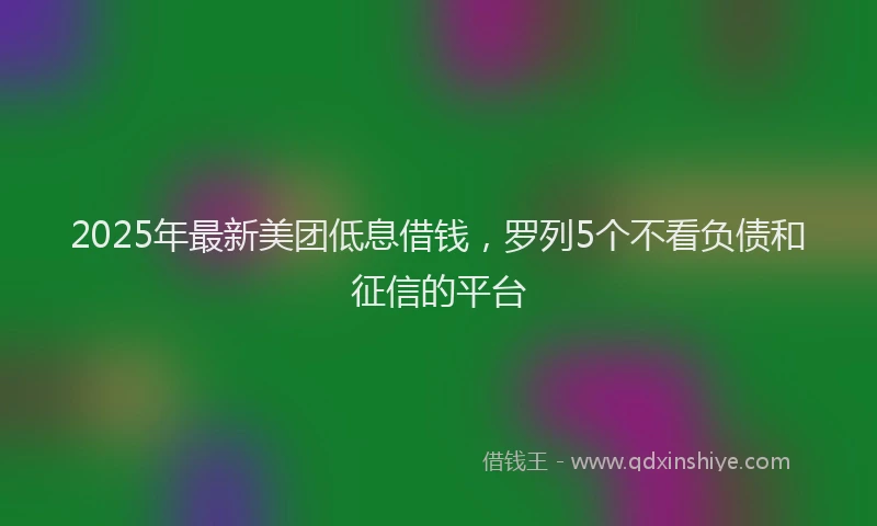 2025年最新美团低息借钱，罗列5个不看负债和征信的平台