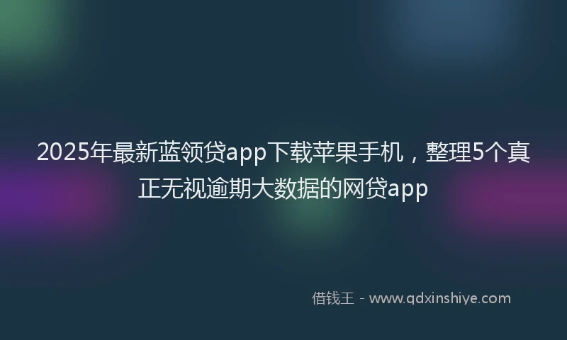 2025年最新蓝领贷app下载苹果手机，整理5个真正无视逾期大数据的网贷app