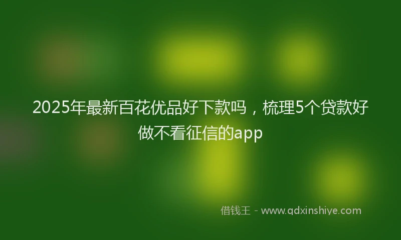 2025年最新百花优品好下款吗，梳理5个贷款好做不看征信的app