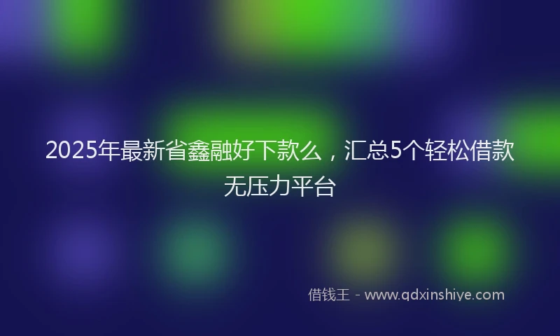 2025年最新省鑫融好下款么，汇总5个轻松借款无压力平台