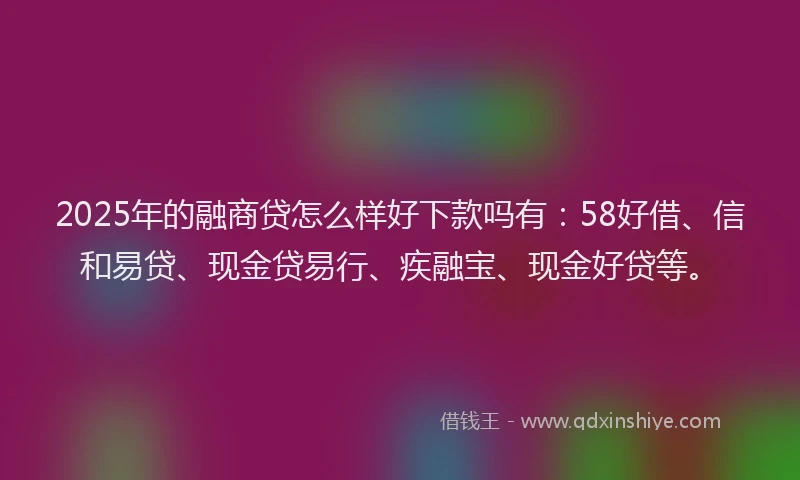 2025年的融商贷怎么样好下款吗有：58好借、信和易贷、现金贷易行、疾融宝、现金好贷等。