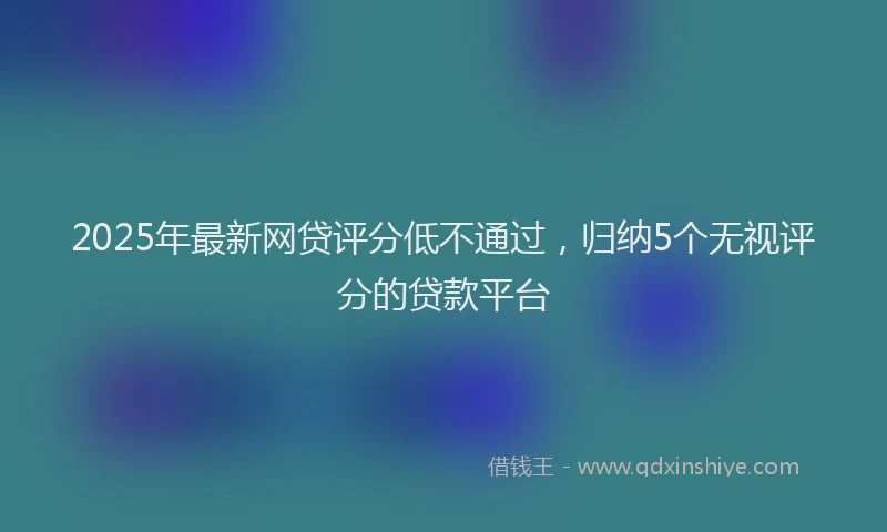 2025年最新网贷评分低不通过，归纳5个无视评分的贷款平台