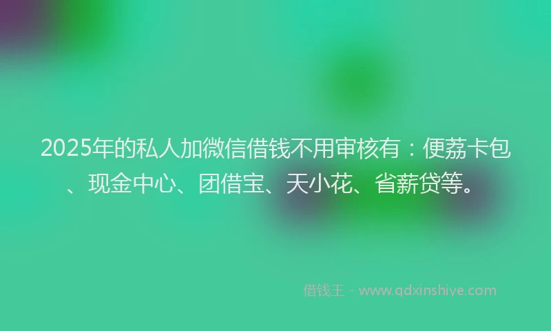 2025年的私人加微信借钱不用审核有：便荔卡包、现金中心、团借宝、天小花、省薪贷等。