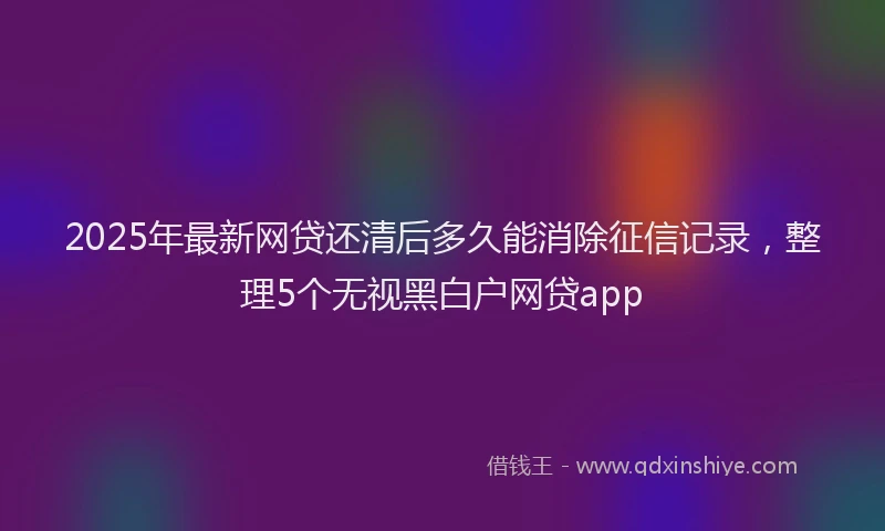 2025年最新网贷还清后多久能消除征信记录，整理5个无视黑白户网贷app