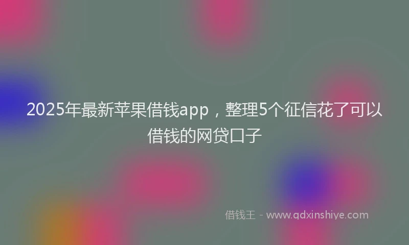 2025年最新苹果借钱app，整理5个征信花了可以借钱的网贷口子
