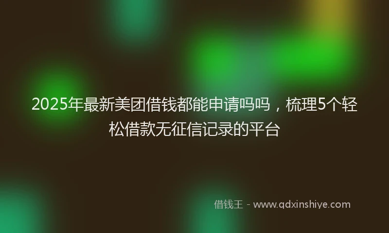 2025年最新美团借钱都能申请吗吗，梳理5个轻松借款无征信记录的平台