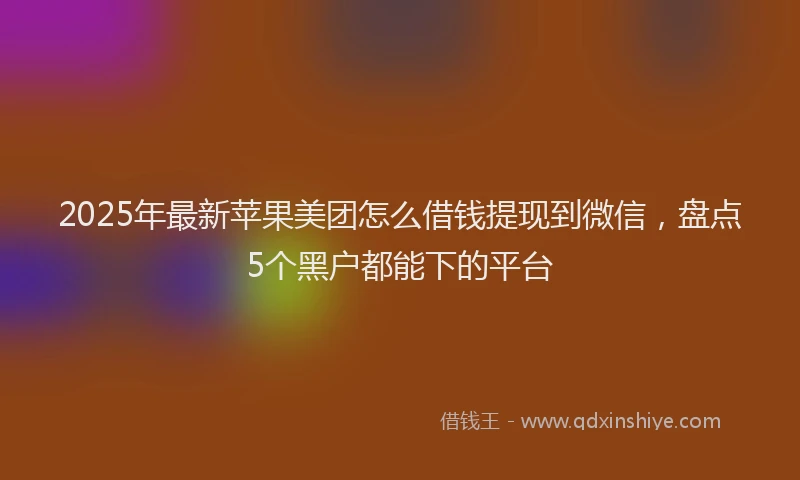 2025年最新苹果美团怎么借钱提现到微信，盘点5个黑户都能下的平台