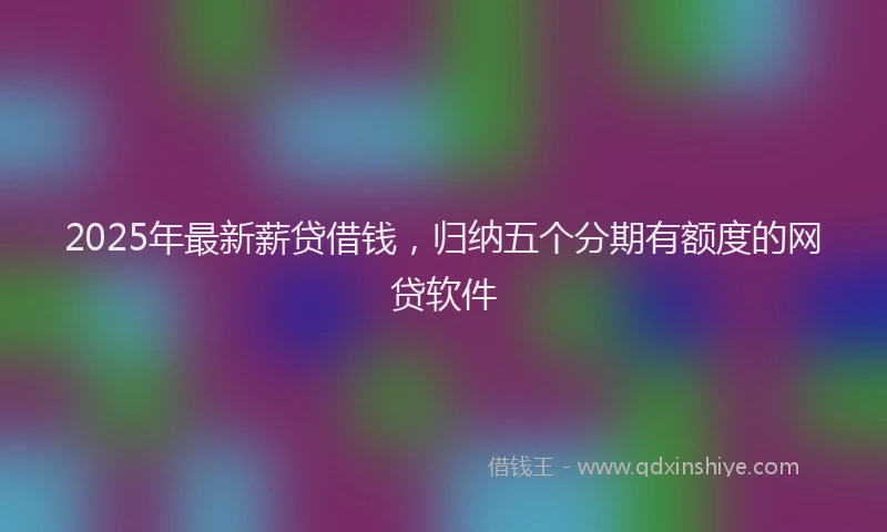 2025年最新薪贷借钱，归纳五个分期有额度的网贷软件