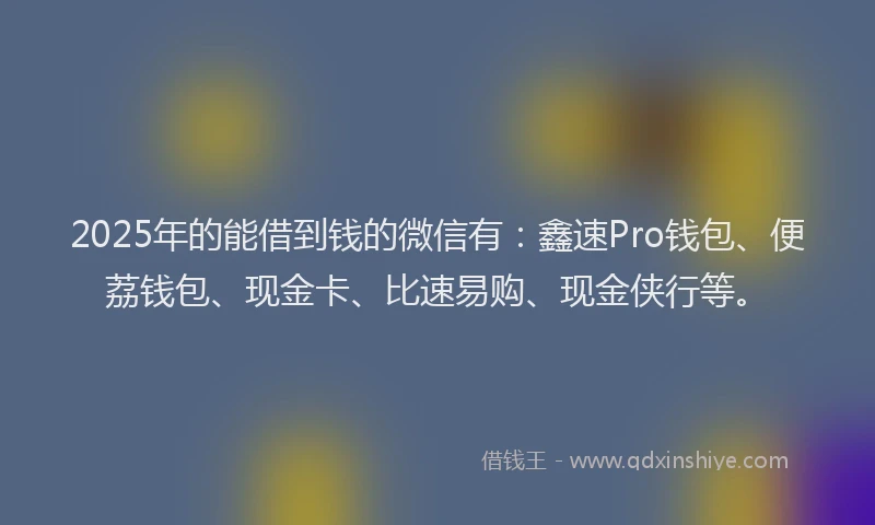 2025年的能借到钱的微信有：鑫速Pro钱包、便荔钱包、现金卡、比速易购、现金侠行等。
