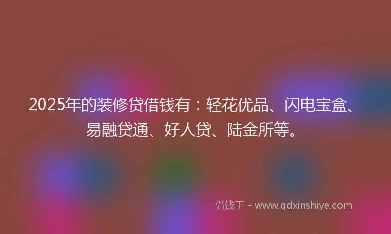 2025年的装修贷借钱有：轻花优品、闪电宝盒、易融贷通、好人贷、陆金所等。