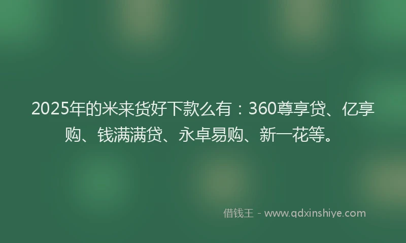 2025年的米来货好下款么有：360尊享贷、亿享购、钱满满贷、永卓易购、新一花等。