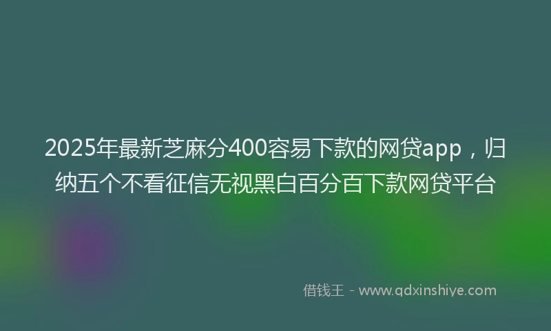 2025年最新芝麻分400容易下款的网贷app，归纳五个不看征信无视黑白百分百下款网贷平台