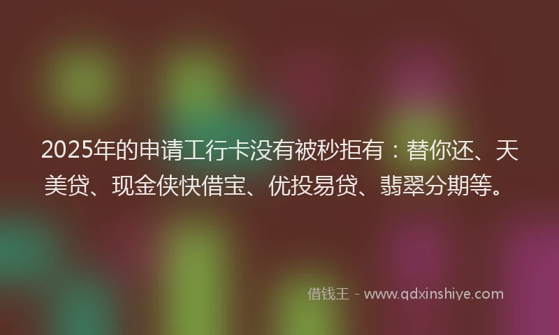 2025年的申请工行卡没有被秒拒有：替你还、天美贷、现金侠快借宝、优投易贷、翡翠分期等。