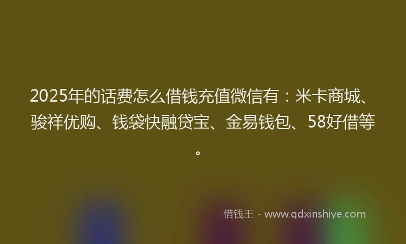 2025年的话费怎么借钱充值微信有：米卡商城、骏祥优购、钱袋快融贷宝、金易钱包、58好借等。