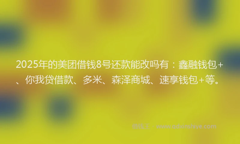 2025年的美团借钱8号还款能改吗有：鑫融钱包+、你我贷借款、多米、森泽商城、速享钱包+等。