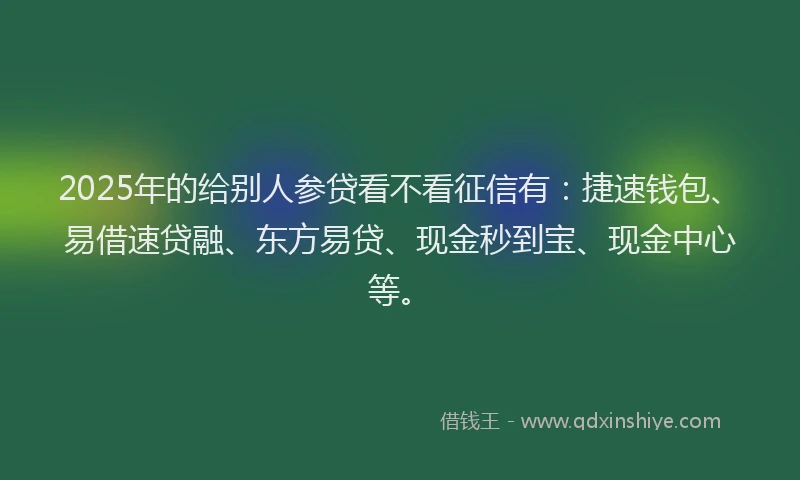 2025年的给别人参贷看不看征信有：捷速钱包、易借速贷融、东方易贷、现金秒到宝、现金中心等。