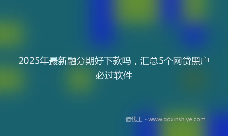 2025年最新融分期好下款吗，汇总5个网贷黑户必过软件