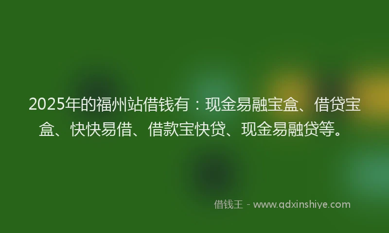 2025年的福州站借钱有：现金易融宝盒、借贷宝盒、快快易借、借款宝快贷、现金易融贷等。