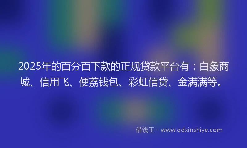 2025年的百分百下款的正规贷款平台有：白象商城、信用飞、便荔钱包、彩虹信贷、金满满等。