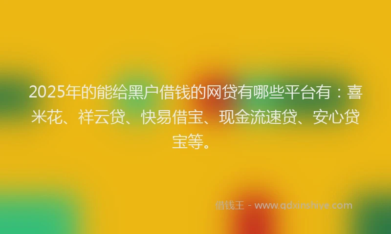 2025年的能给黑户借钱的网贷有哪些平台有：喜米花、祥云贷、快易借宝、现金流速贷、安心贷宝等。