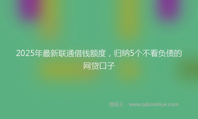 2025年最新联通借钱额度，归纳5个不看负债的网贷口子