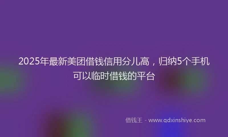2025年最新美团借钱信用分儿高，归纳5个手机可以临时借钱的平台