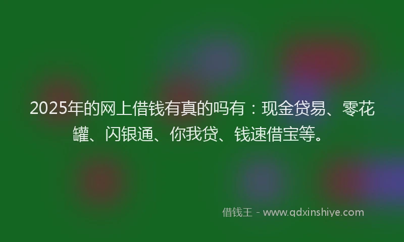2025年的网上借钱有真的吗有：现金贷易、零花罐、闪银通、你我贷、钱速借宝等。