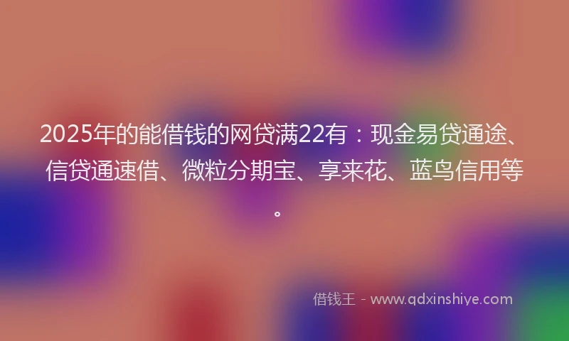 2025年的能借钱的网贷满22有：现金易贷通途、信贷通速借、微粒分期宝、享来花、蓝鸟信用等。