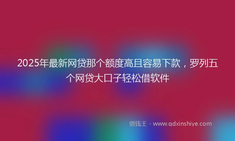 2025年最新网贷那个额度高且容易下款，罗列五个网贷大口子轻松借软件